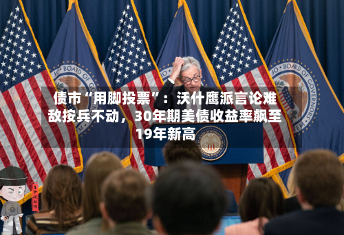 债市“用脚投票”：沃什鹰派言论难敌按兵不动	，30年期美债收益率飙至19年新高-第2张图片