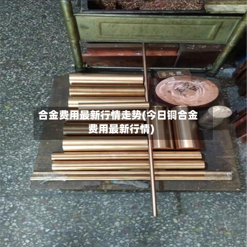 合金费用最新行情走势(今日铜合金费用最新行情)-第2张图片