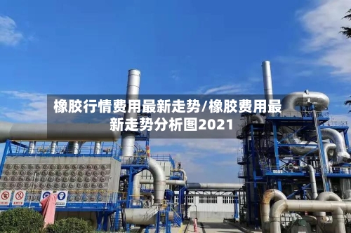 橡胶行情费用最新走势/橡胶费用最新走势分析图2021