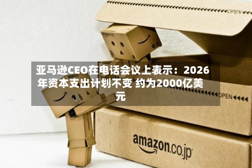 亚马逊CEO在电话会议上表示:2026年资本支出计划不变 约为2000亿美元-第3张图片