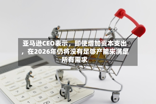 亚马逊CEO表示，即使增加资本支出，在2026年仍将没有足够产能来满足所有需求-第3张图片