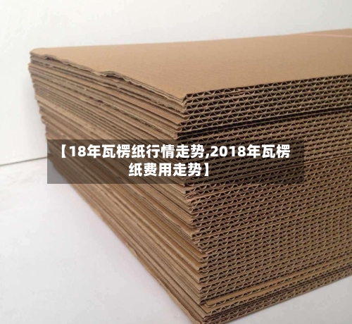 【18年瓦楞纸行情走势,2018年瓦楞纸费用走势】-第2张图片