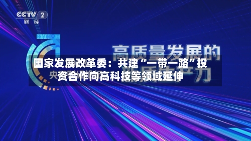 国家发展改革委：共建“一带一路”投资合作向高科技等领域延伸