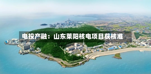 电投产融：山东莱阳核电项目获核准-第2张图片