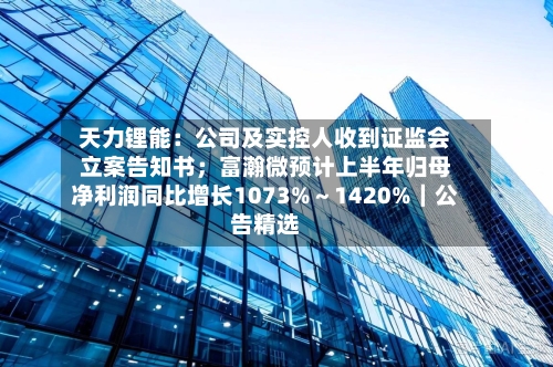 天力锂能：公司及实控人收到证监会立案告知书；富瀚微预计上半年归母净利润同比增长1073%～1420%｜公告精选
