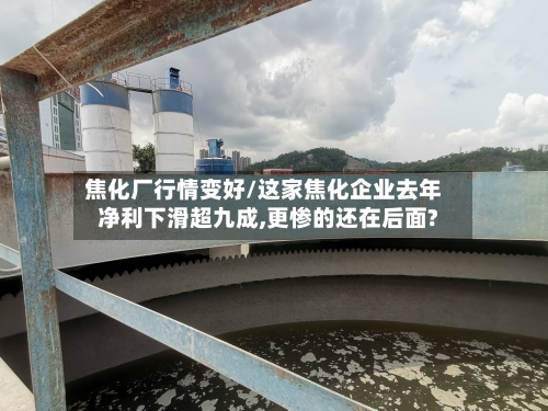 焦化厂行情变好/这家焦化企业去年净利下滑超九成,更惨的还在后面?