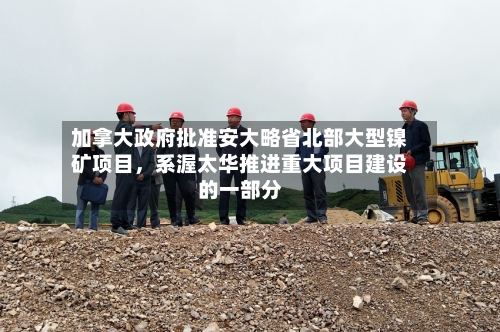 加拿大政府批准安大略省北部大型镍矿项目，系渥太华推进重大项目建设的一部分-第3张图片