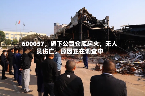 600057	，旗下公司仓库起火，无人员伤亡，原因正在调查中-第3张图片