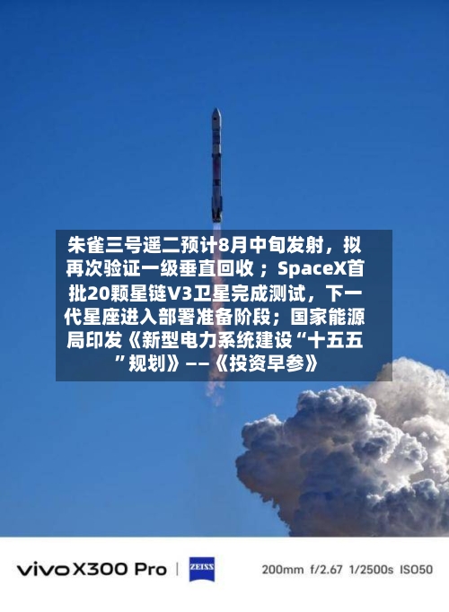 朱雀三号遥二预计8月中旬发射，拟再次验证一级垂直回收 ；SpaceX首批20颗星链V3卫星完成测试，下一代星座进入部署准备阶段；国家能源局印发《新型电力系统建设“十五五”规划》——《投资早参》