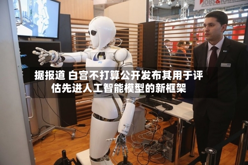 据报道 白宫不打算公开发布其用于评估先进人工智能模型的新框架