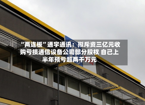 “两连板”通宇通讯：拟斥资三亿元收购亏损通信设备公司部分股权 自己上半年预亏超两千万元-第2张图片