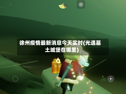 徐州疫情最新消息今天实时(光遇墓土城堡在哪里)-第2张图片