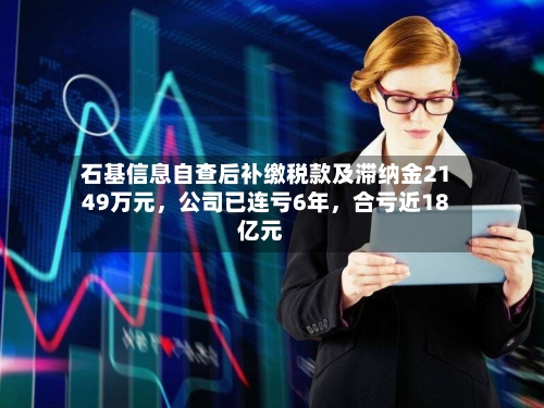 石基信息自查后补缴税款及滞纳金2149万元，公司已连亏6年，合亏近18亿元-第2张图片