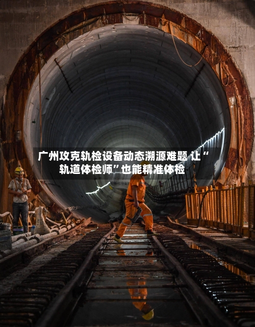 广州攻克轨检设备动态溯源难题 让“轨道体检师”也能精准体检-第2张图片