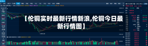 【伦铜实时最新行情新浪,伦铜今日最新行情图】-第2张图片