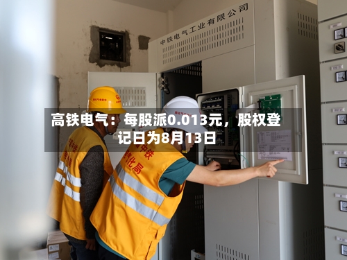 高铁电气：每股派0.013元	，股权登记日为8月13日-第2张图片